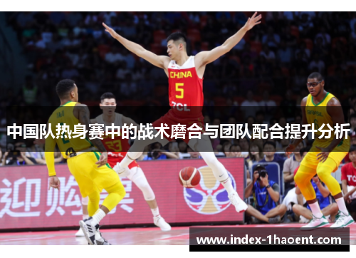 中国队热身赛中的战术磨合与团队配合提升分析