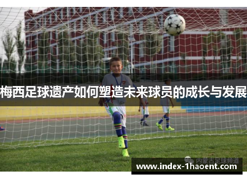 梅西足球遗产如何塑造未来球员的成长与发展