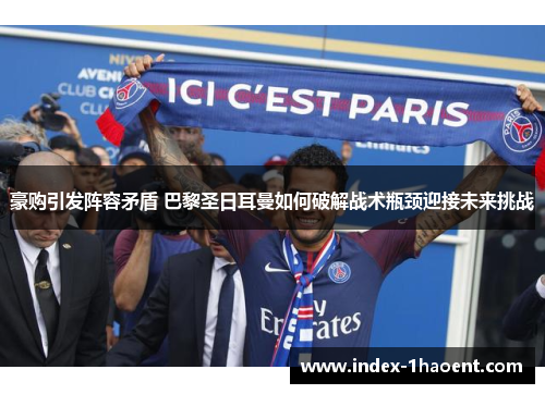 豪购引发阵容矛盾 巴黎圣日耳曼如何破解战术瓶颈迎接未来挑战