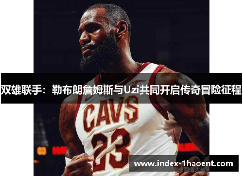 双雄联手：勒布朗詹姆斯与Uzi共同开启传奇冒险征程