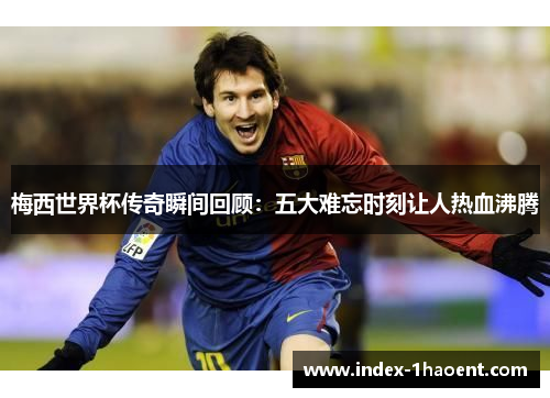 梅西世界杯传奇瞬间回顾：五大难忘时刻让人热血沸腾