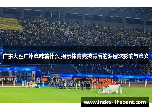 广东大胜广州意味着什么 揭示体育竞技背后的深层次影响与意义