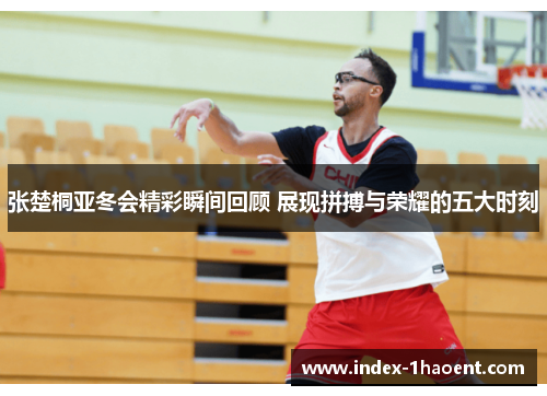 张楚桐亚冬会精彩瞬间回顾 展现拼搏与荣耀的五大时刻