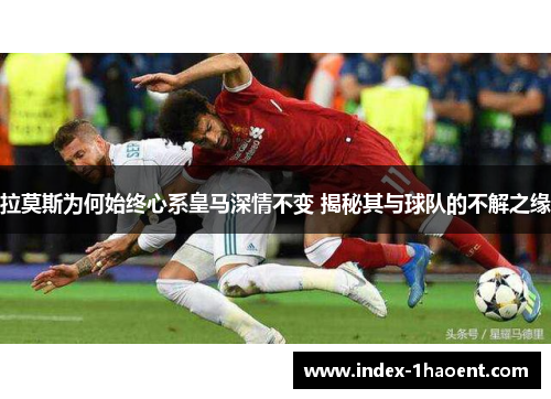 拉莫斯为何始终心系皇马深情不变 揭秘其与球队的不解之缘