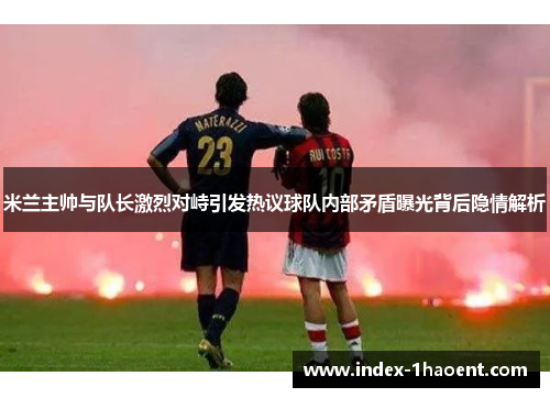 米兰主帅与队长激烈对峙引发热议球队内部矛盾曝光背后隐情解析