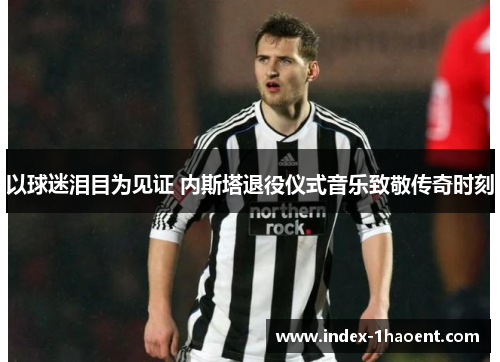 以球迷泪目为见证 内斯塔退役仪式音乐致敬传奇时刻