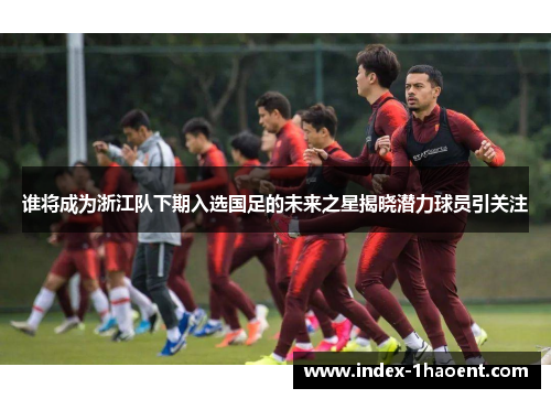 谁将成为浙江队下期入选国足的未来之星揭晓潜力球员引关注