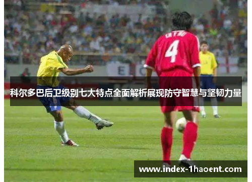 科尔多巴后卫级别七大特点全面解析展现防守智慧与坚韧力量