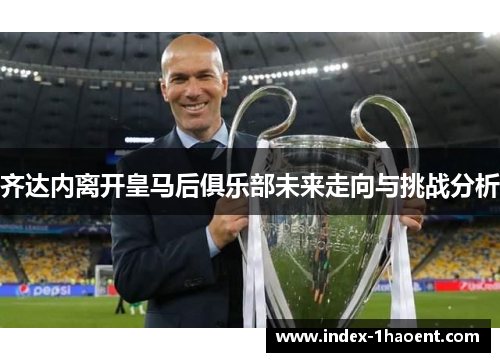 齐达内离开皇马后俱乐部未来走向与挑战分析