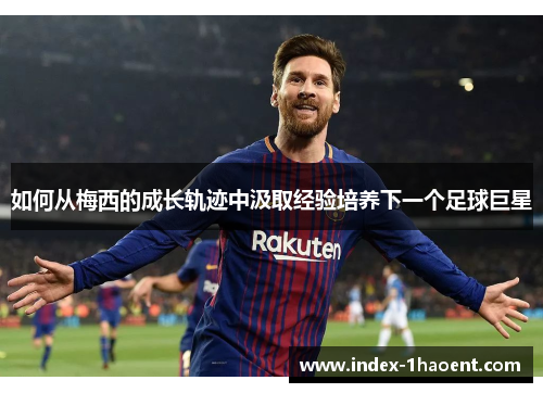 如何从梅西的成长轨迹中汲取经验培养下一个足球巨星
