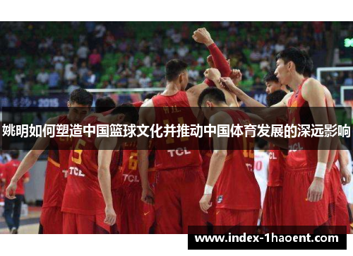 姚明如何塑造中国篮球文化并推动中国体育发展的深远影响