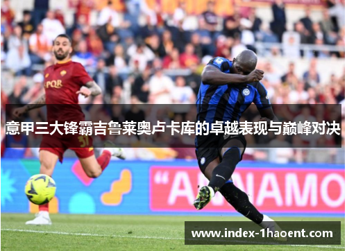 意甲三大锋霸吉鲁莱奥卢卡库的卓越表现与巅峰对决