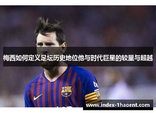 梅西如何定义足坛历史地位他与时代巨星的较量与超越