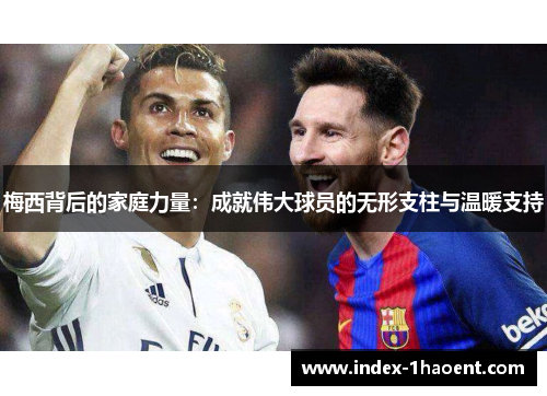 梅西背后的家庭力量：成就伟大球员的无形支柱与温暖支持