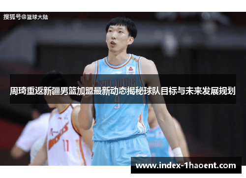 周琦重返新疆男篮加盟最新动态揭秘球队目标与未来发展规划