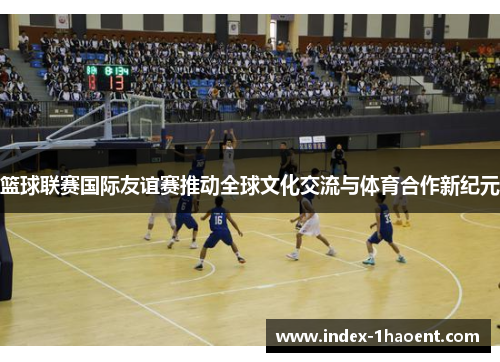 篮球联赛国际友谊赛推动全球文化交流与体育合作新纪元