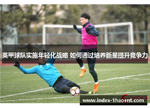 英甲球队实施年轻化战略 如何通过培养新星提升竞争力 英甲球队实施年轻化战略 如何通过培养新星提升竞争力