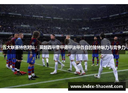 五大联赛特色对比：英超西甲意甲德甲法甲各自的独特魅力与竞争力