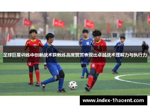 足球巨星训练中创新战术获教练高度赞赏表现出卓越战术理解力与执行力 足球巨星训练中创新战术获教练高度赞赏表现出卓越战术理解力与执行力