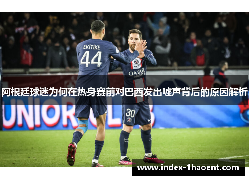 阿根廷球迷为何在热身赛前对巴西发出嘘声背后的原因解析 阿根廷球迷为何在热身赛前对巴西发出嘘声背后的原因解析