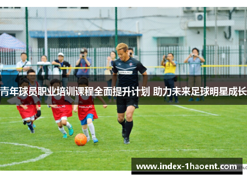 青年球员职业培训课程全面提升计划 助力未来足球明星成长