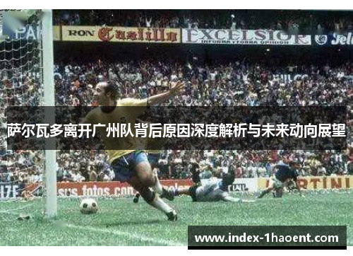 萨尔瓦多离开广州队背后原因深度解析与未来动向展望