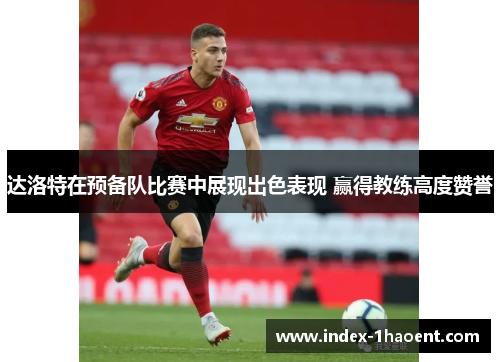 达洛特在预备队比赛中展现出色表现 赢得教练高度赞誉
