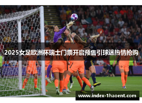 2025女足欧洲杯瑞士门票开启预售引球迷热情抢购 2025女足欧洲杯瑞士门票开启预售引球迷热情抢购