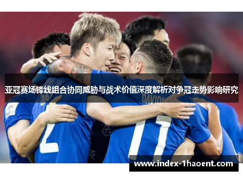亚冠赛场锋线组合协同威胁与战术价值深度解析对争冠走势影响研究